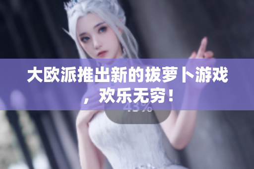 大欧派推出新的拔萝卜游戏，欢乐无穷！