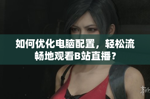 如何优化电脑配置，轻松流畅地观看B站直播？