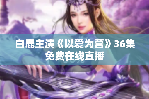 白鹿主演《以爱为营》36集免费在线直播