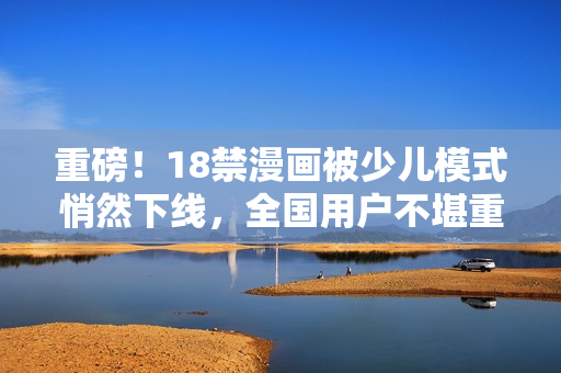 重磅！18禁漫画被少儿模式悄然下线，全国用户不堪重负