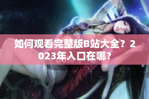 如何观看完整版B站大全？2023年入口在哪？