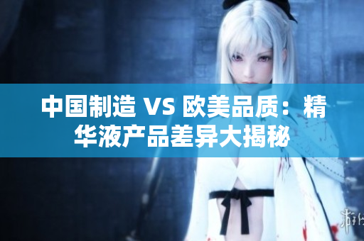中国制造 VS 欧美品质：精华液产品差异大揭秘