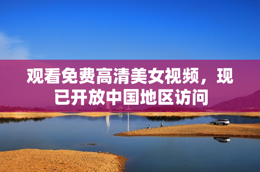 观看免费高清美女视频，现已开放中国地区访问