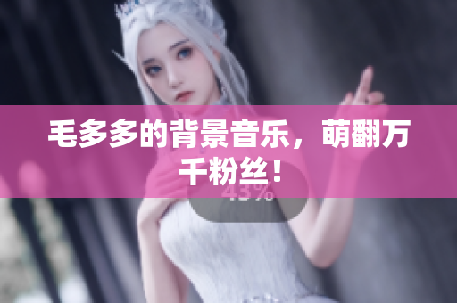 毛多多的背景音乐，萌翻万千粉丝！