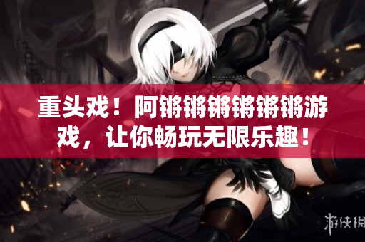 重头戏！阿锵锵锵锵锵锵游戏，让你畅玩无限乐趣！