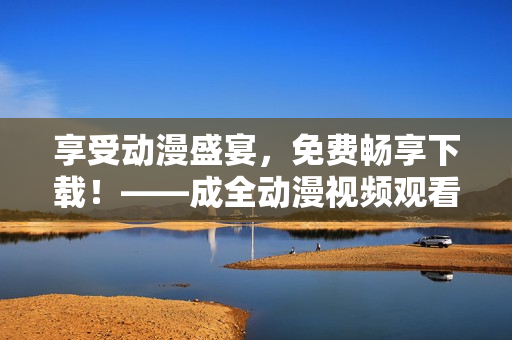 享受动漫盛宴，免费畅享下载！——成全动漫视频观看免费下载