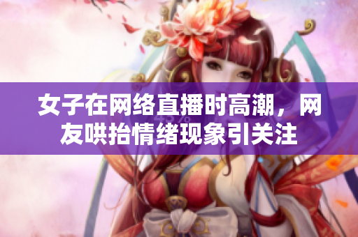 女子在网络直播时高潮，网友哄抬情绪现象引关注
