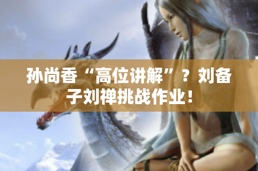 孙尚香“高位讲解”？刘备子刘禅挑战作业！