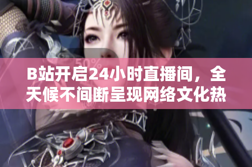 B站开启24小时直播间，全天候不间断呈现网络文化热潮