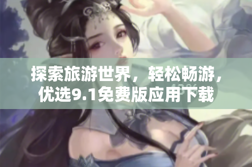 探索旅游世界，轻松畅游，优选9.1免费版应用下载