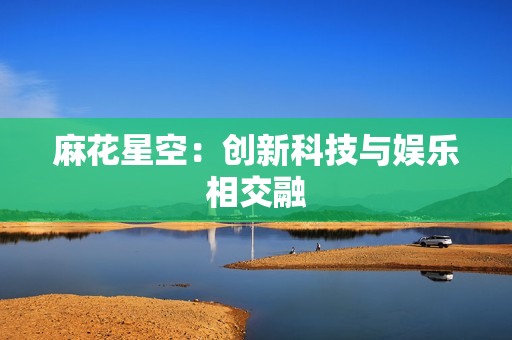 麻花星空：创新科技与娱乐相交融