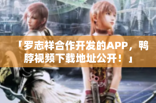 「罗志祥合作开发的APP，鸭脖视频下载地址公开！」