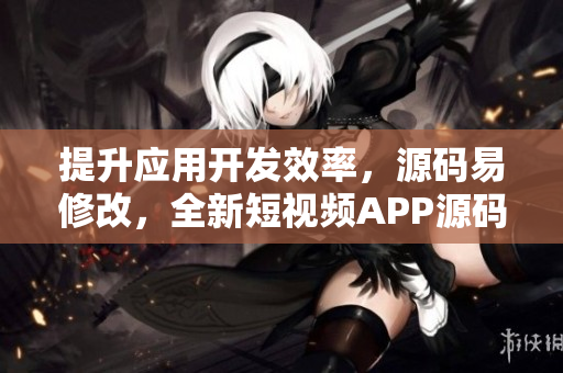 提升应用开发效率，源码易修改，全新短视频APP源码值得拥有