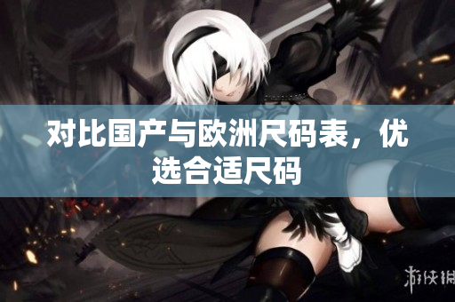 对比国产与欧洲尺码表，优选合适尺码