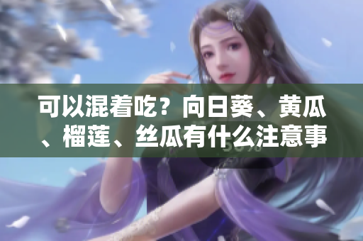 可以混着吃？向日葵、黄瓜、榴莲、丝瓜有什么注意事项？