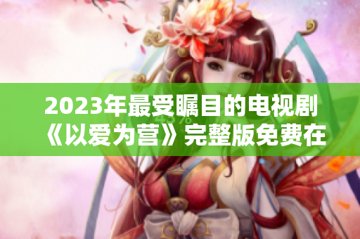 2023年最受瞩目的电视剧《以爱为营》完整版免费在线观看