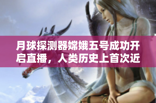 月球探测器嫦娥五号成功开启直播，人类历史上首次近距离关注月球取样过程