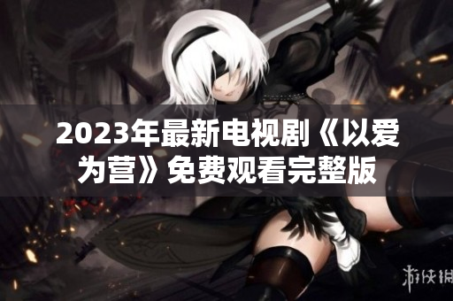 2023年最新电视剧《以爱为营》免费观看完整版