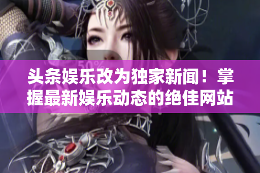 头条娱乐改为独家新闻！掌握最新娱乐动态的绝佳网站