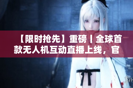 【限时抢先】重磅丨全球首款无人机互动直播上线，官方回应：撩趴现场等你！