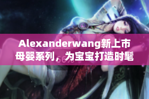 Alexanderwang新上市母婴系列，为宝宝打造时髦穿搭