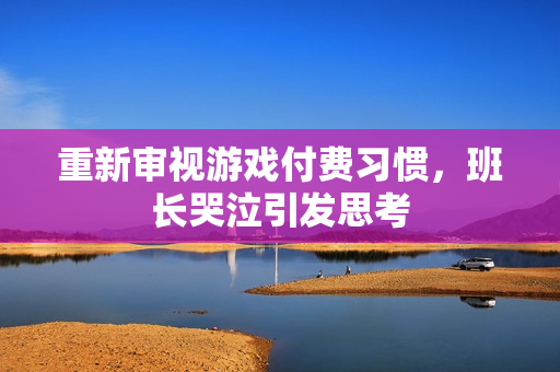 重新审视游戏付费习惯，班长哭泣引发思考