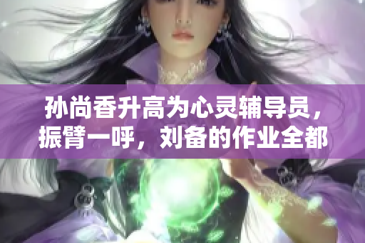 孙尚香升高为心灵辅导员，振臂一呼，刘备的作业全都搞定了！