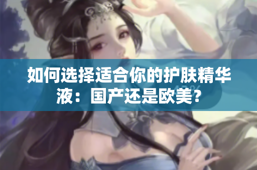 如何选择适合你的护肤精华液：国产还是欧美？
