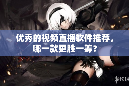 优秀的视频直播软件推荐，哪一款更胜一筹？
