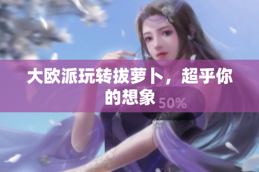 大欧派玩转拔萝卜，超乎你的想象