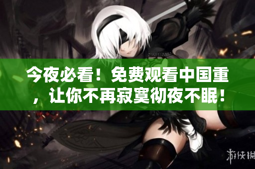 今夜必看！免费观看中国重，让你不再寂寞彻夜不眠！