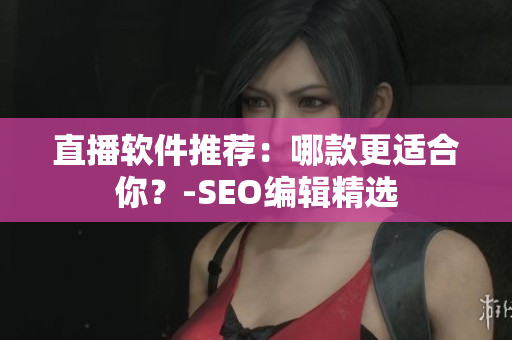 直播软件推荐：哪款更适合你？-SEO编辑精选