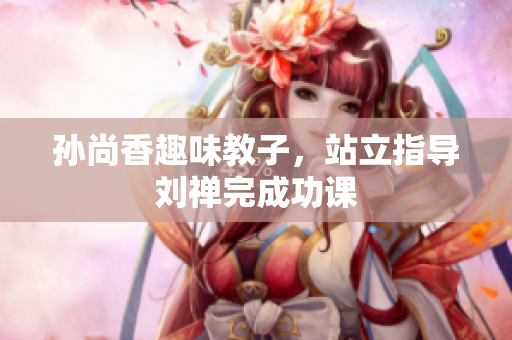 孙尚香趣味教子，站立指导刘禅完成功课