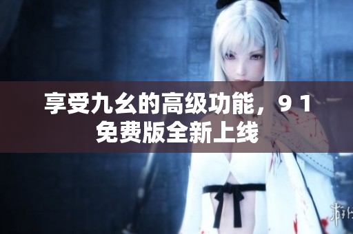 享受九幺的高级功能，9 1免费版全新上线