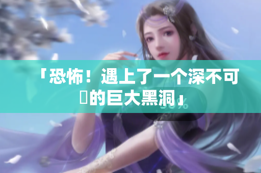 「恐怖！遇上了一个深不可測的巨大黑洞」