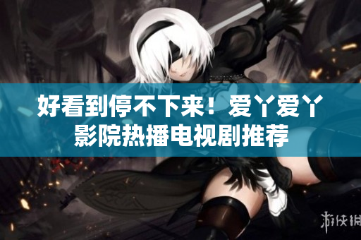 好看到停不下来！爱丫爱丫影院热播电视剧推荐