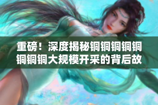重磅！深度揭秘铜铜铜铜铜铜铜铜大规模开采的背后故事