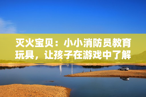 灭火宝贝：小小消防员教育玩具，让孩子在游戏中了解火灾！