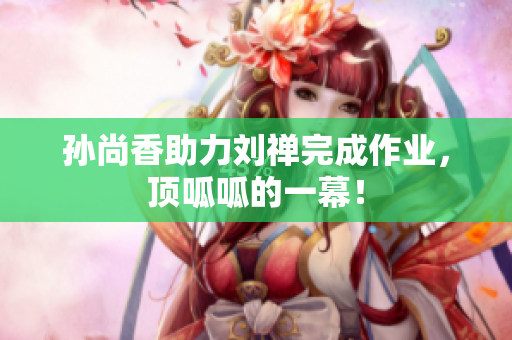 孙尚香助力刘禅完成作业，顶呱呱的一幕！