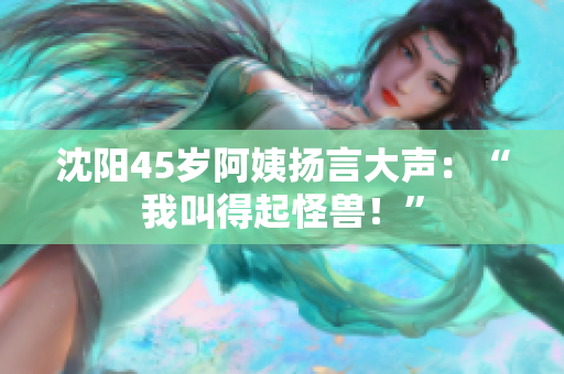 沈阳45岁阿姨扬言大声：“我叫得起怪兽！”