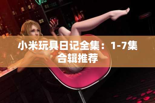 小米玩具日记全集：1-7集合辑推荐