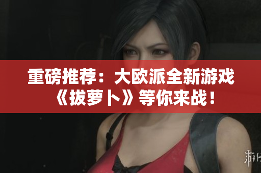 重磅推荐：大欧派全新游戏《拔萝卜》等你来战！