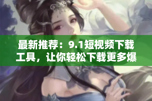 最新推荐：9.1短视频下载工具，让你轻松下载更多爆款视频！