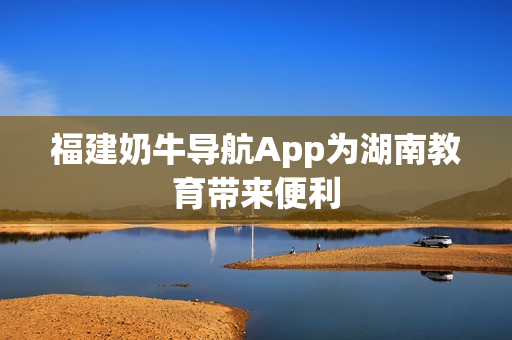 福建奶牛导航App为湖南教育带来便利