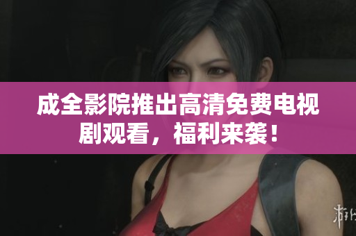 成全影院推出高清免费电视剧观看，福利来袭！