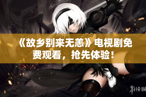 《故乡别来无恙》电视剧免费观看，抢先体验！
