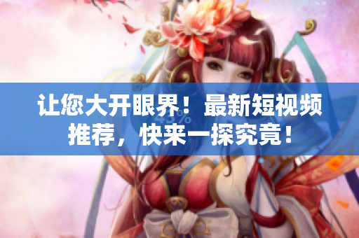 让您大开眼界！最新短视频推荐，快来一探究竟！