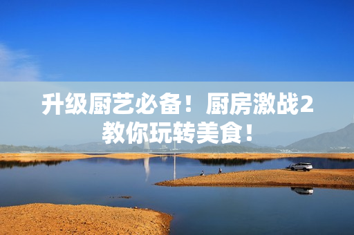 升级厨艺必备！厨房激战2教你玩转美食！