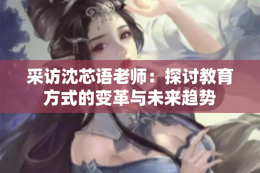 采访沈芯语老师：探讨教育方式的变革与未来趋势