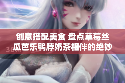 创意搭配美食 盘点草莓丝瓜芭乐鸭脖奶茶相伴的绝妙食物！